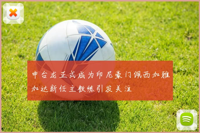 申台龙正式成为印尼豪门佩西加雅加达新任主教练引发关注