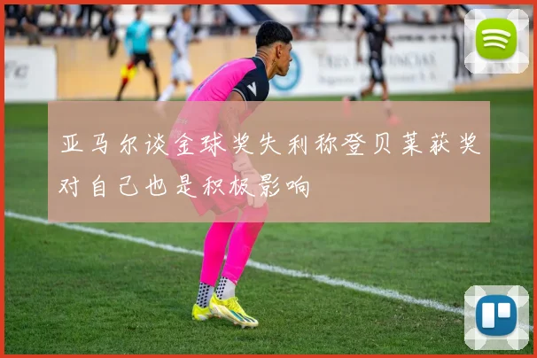 亚马尔谈金球奖失利称登贝莱获奖对自己也是积极影响
