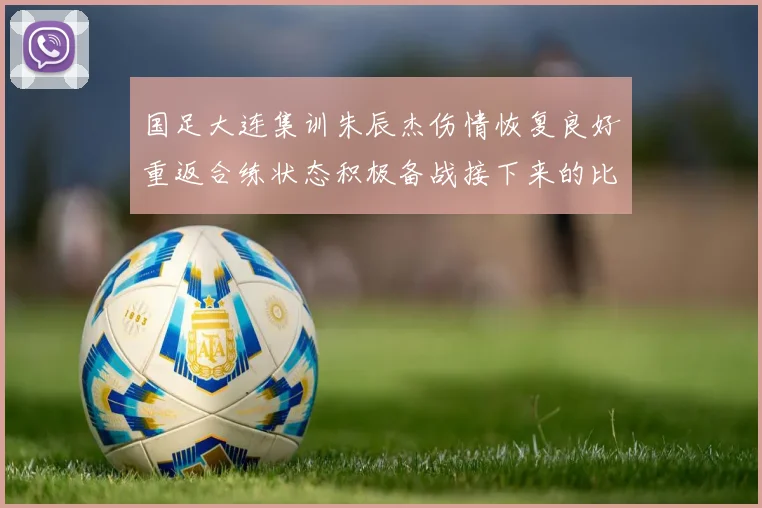 国足大连集训朱辰杰伤情恢复良好重返合练状态积极备战接下来的比赛