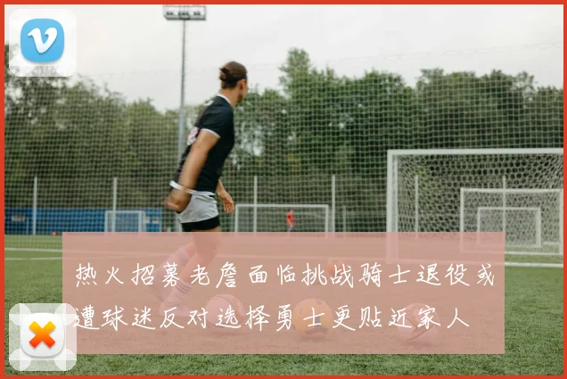 热火招募老詹面临挑战骑士退役或遭球迷反对选择勇士更贴近家人