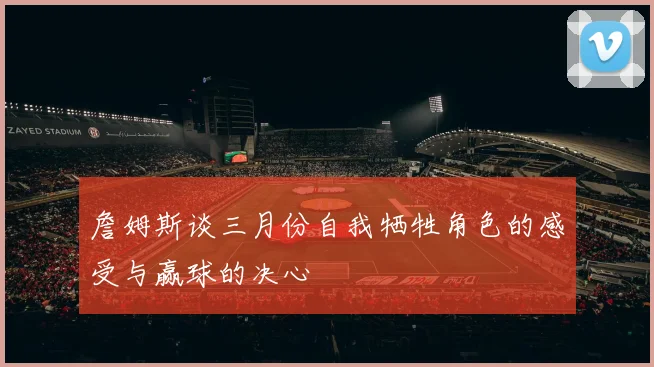 詹姆斯谈三月份自我牺牲角色的感受与赢球的决心