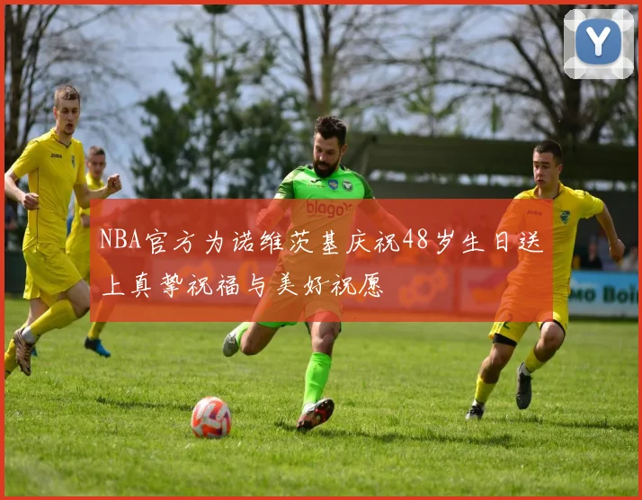 NBA官方为诺维茨基庆祝48岁生日送上真挚祝福与美好祝愿