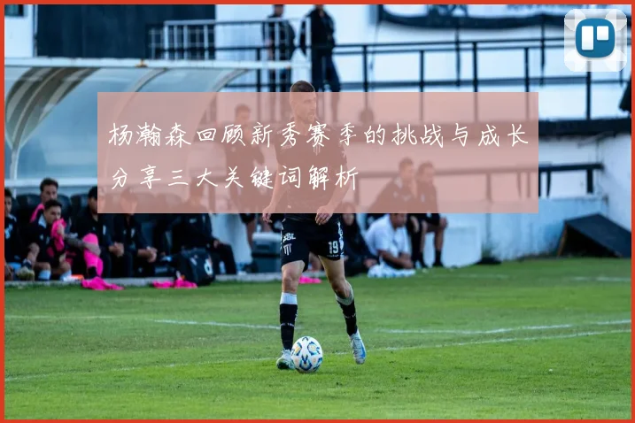 杨瀚森回顾新秀赛季的挑战与成长分享三大关键词解析