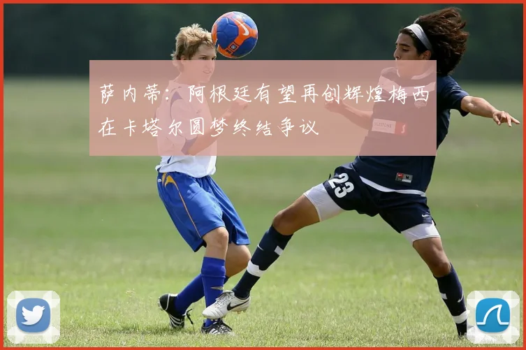 萨内蒂：阿根廷有望再创辉煌梅西在卡塔尔圆梦终结争议