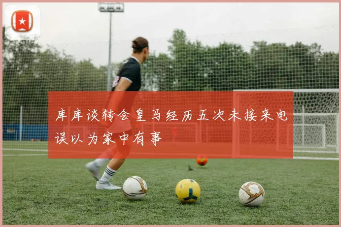 库库谈转会皇马经历五次未接来电误以为家中有事