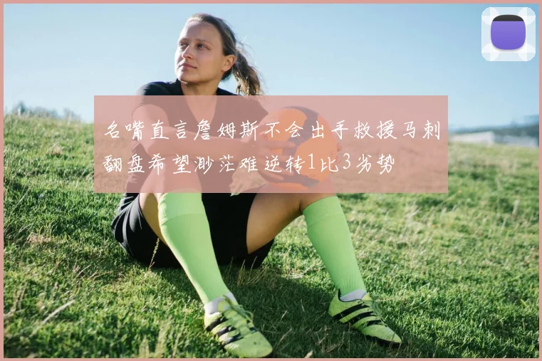 名嘴直言詹姆斯不会出手救援马刺翻盘希望渺茫难逆转1比3劣势