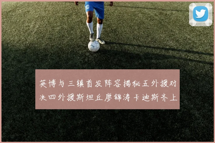 英博与三镇首发阵容揭秘五外援对决四外援斯坦丘廖锦涛卡迪斯齐上阵