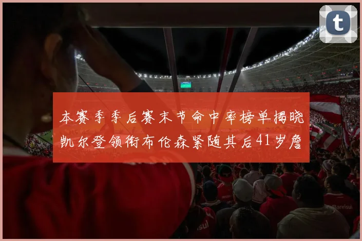 本赛季季后赛末节命中率榜单揭晓凯尔登领衔布伦森紧随其后41岁詹姆斯也在其中